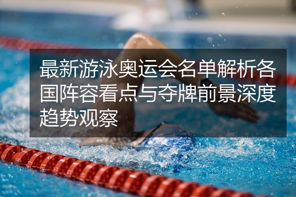最新游泳奥运会名单解析各国阵容看点与夺牌前景深度趋势观察