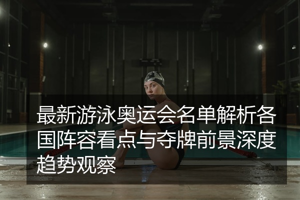 最新游泳奥运会名单解析各国阵容看点与夺牌前景深度趋势观察