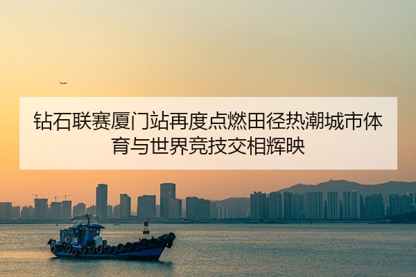 钻石联赛厦门站再度点燃田径热潮城市体育与世界竞技交相辉映