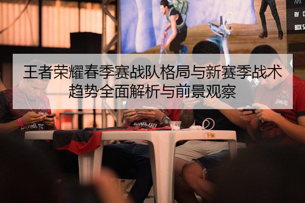 王者荣耀春季赛战队格局与新赛季战术趋势全面解析与前景观察