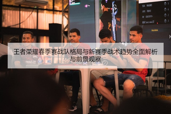 王者荣耀春季赛战队格局与新赛季战术趋势全面解析与前景观察