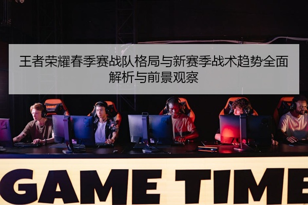 王者荣耀春季赛战队格局与新赛季战术趋势全面解析与前景观察