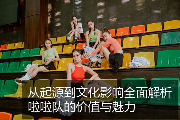 从起源到文化影响全面解析啦啦队的价值与魅力