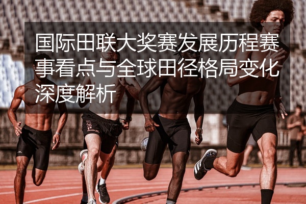 国际田联大奖赛发展历程赛事看点与全球田径格局变化深度解析