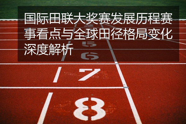 国际田联大奖赛发展历程赛事看点与全球田径格局变化深度解析