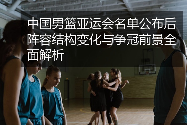 中国男篮亚运会名单公布后阵容结构变化与争冠前景全面解析