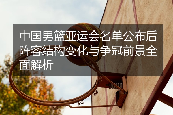 中国男篮亚运会名单公布后阵容结构变化与争冠前景全面解析