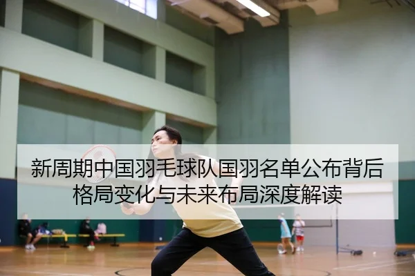 新周期中国羽毛球队国羽名单公布背后格局变化与未来布局深度解读